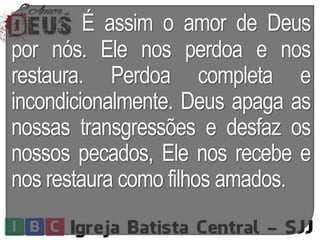 É assim o amor de Deus
por nós. Ele nos perdoa e nos
restaura. Perdoa completa e
incondicionalmente. Deus apaga as
nossas transgressões e desfaz os
nossos pecados, Ele nos recebe e
nos restaura como filhos amados.
 