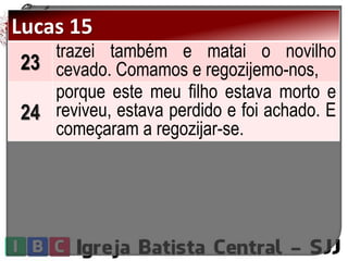 Lucas 15
23
trazei também e matai o novilho
cevado. Comamos e regozijemo-nos,
24
porque este meu filho estava morto e
reviveu, estava perdido e foi achado. E
começaram a regozijar-se.
 