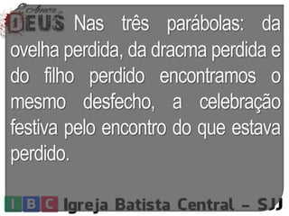 Nas três parábolas: da
ovelha perdida, da dracma perdida e
do filho perdido encontramos o
mesmo desfecho, a celebração
festiva pelo encontro do que estava
perdido.
 
