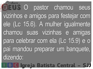 O pastor chamou seus
vizinhos e amigos para festejar com
ele (Lc 15.6). A mulher igualmente
chamou suas vizinhas e amigas
para celebrar com ela (Lc 15.9) e o
pai mandou preparar um banquete,
dizendo:
 