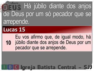 Há júbilo diante dos anjos
de Deus por um só pecador que se
arrepende.
Lucas 15
10
Eu vos afirmo que, de igual modo, há
júbilo diante dos anjos de Deus por um
pecador que se arrepende.
 