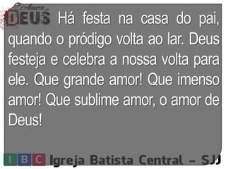 Há festa na casa do pai,
quando o pródigo volta ao lar. Deus
festeja e celebra a nossa volta para
ele. Que grande amor! Que imenso
amor! Que sublime amor, o amor de
Deus!
 