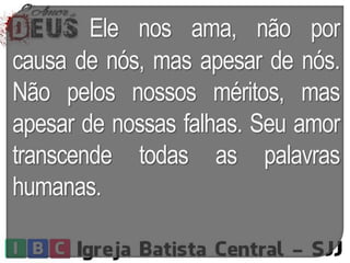 Ele nos ama, não por
causa de nós, mas apesar de nós.
Não pelos nossos méritos, mas
apesar de nossas falhas. Seu amor
transcende todas as palavras
humanas.
 