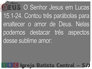 O Senhor Jesus em Lucas
15.1-24. Contou três parábolas para
enaltecer o amor de Deus. Nelas
podemos destacar três aspectos
desse sublime amor:
 
