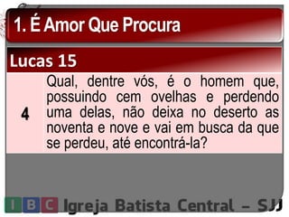 1. ÉAmor Que Procura
Lucas 15
4
Qual, dentre vós, é o homem que,
possuindo cem ovelhas e perdendo
uma delas, não deixa no deserto as
noventa e nove e vai em busca da que
se perdeu, até encontrá-la?
 