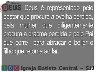 Deus é representado pelo
pastor que procura a ovelha perdida,
pela mulher que diligentemente
procura a dracma perdida e pelo Pai
que corre para abraçar e beijar o
filho que retorna ao lar.
 