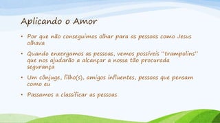 Aplicando o Amor
• Por que não conseguimos olhar para as pessoas como Jesus
olhava
• Quando enxergamos as pessoas, vemos possíveis “trampolins”
que nos ajudarão a alcançar a nossa tão procurada
segurança
• Um cônjuge, filho(s), amigos influentes, pessoas que pensam
como eu
• Passamos a classificar as pessoas
 