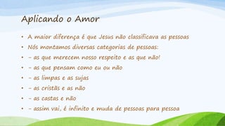 Aplicando o Amor
• A maior diferença é que Jesus não classificava as pessoas
• Nós montamos diversas categorias de pessoas:
• - as que merecem nosso respeito e as que não!
• - as que pensam como eu ou não
• - as limpas e as sujas
• - as cristãs e as não
• - as castas e não
• - assim vai, é infinito e muda de pessoas para pessoa
 