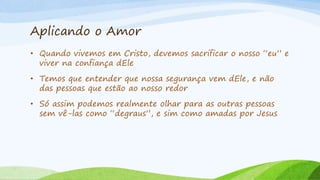Aplicando o Amor
• Quando vivemos em Cristo, devemos sacrificar o nosso “eu” e
viver na confiança dEle
• Temos que entender que nossa segurança vem dEle, e não
das pessoas que estão ao nosso redor
• Só assim podemos realmente olhar para as outras pessoas
sem vê-las como “degraus”, e sim como amadas por Jesus
 