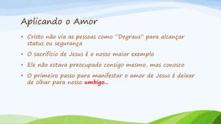 Aplicando o Amor
• Cristo não via as pessoas como “Degraus” para alcançar
status ou segurança
• O sacrifício de Jesus é o nosso maior exemplo
• Ele não estava preocupado consigo mesmo, mas conosco
• O primeiro passo para manifestar o amor de Jesus é deixar
de olhar para nosso umbigo...
 