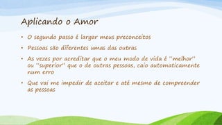Aplicando o Amor
• O segundo passo é largar meus preconceitos
• Pessoas são diferentes umas das outras
• As vezes por acreditar que o meu modo de vida é “melhor”
ou “superior” que o de outras pessoas, caio automaticamente
num erro
• Que vai me impedir de aceitar e até mesmo de compreender
as pessoas
 