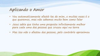 Aplicando o Amor
• Vou automaticamente afastá-las de mim, e muitas vezes é o
que queremos, mas não sabemos muito bem como falar
• Jesus sabia que tinha uma proposta infinitamente melhor
para cada uma das pessoas que cruzou aqui na terra
• Mas isso não o afastou das pessoas, pelo contrário aproximou
 