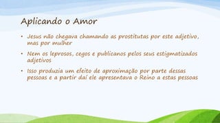 Aplicando o Amor
• Jesus não chegava chamando as prostitutas por este adjetivo,
mas por mulher
• Nem os leprosos, cegos e publicanos pelos seus estigmatizados
adjetivos
• Isso produzia um efeito de aproximação por parte dessas
pessoas e a partir daí ele apresentava o Reino a estas pessoas
 