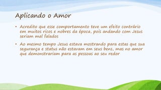 Aplicando o Amor
• Acredito que esse comportamento teve um efeito contrário
em muitos ricos e nobres da época, pois andando com Jesus
seriam mal falados
• Ao mesmo tempo Jesus estava mostrando para estas que sua
segurança e status não estavam em seus bens, mas no amor
que demonstrariam para as pessoas ao seu redor
 