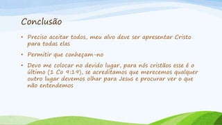 Conclusão
• Preciso aceitar todos, meu alvo deve ser apresentar Cristo
para todas elas
• Permitir que conheçam-no
• Devo me colocar no devido lugar, para nós cristãos esse é o
último (1 Co 9:19), se acreditamos que merecemos qualquer
outro lugar devemos olhar para Jesus e procurar ver o que
não entendemos
 