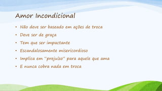 Amor Incondicional
• Não deve ser baseado em ações de troca
• Deve ser de graça
• Tem que ser impactante
• Escandalosamente misericordioso
• Implica em “prejuízo” para aquele que ama
• E nunca cobra nada em troca
 