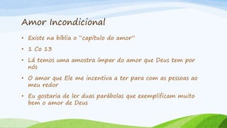 Amor Incondicional
• Existe na bíblia o “capítulo do amor”
• 1 Co 13
• Lá temos uma amostra ímpar do amor que Deus tem por
nós
• O amor que Ele me incentiva a ter para com as pessoas ao
meu redor
• Eu gostaria de ler duas parábolas que exemplificam muito
bem o amor de Deus
 