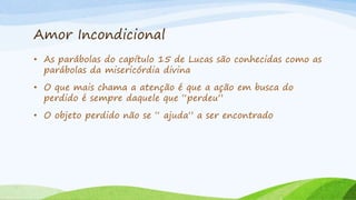 Amor Incondicional
• As parábolas do capítulo 15 de Lucas são conhecidas como as
parábolas da misericórdia divina
• O que mais chama a atenção é que a ação em busca do
perdido é sempre daquele que “perdeu”
• O objeto perdido não se “ ajuda” a ser encontrado
 