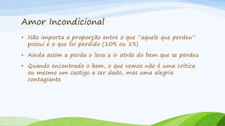 Amor Incondicional
• Não importa a proporção entre o que “aquele que perdeu”
possui e o que foi perdido (10% ou 1%)
• Ainda assim a perda o leva a ir atrás do bem que se perdeu
• Quando encontrado o bem, o que vemos não é uma crítica
ou mesmo um castigo a ser dado, mas uma alegria
contagiante
 