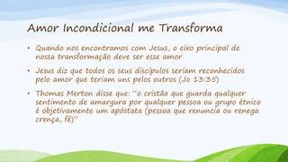 Amor Incondicional me Transforma
• Quando nos encontramos com Jesus, o eixo principal de
nossa transformação deve ser esse amor
• Jesus diz que todos os seus discípulos seriam reconhecidos
pelo amor que teriam uns pelos outros (Jo 13:35)
• Thomas Merton disse que: “o cristão que guarda qualquer
sentimento de amargura por qualquer pessoa ou grupo étnico
é objetivamente um apóstata (pessoa que renuncia ou renega
crença, fé)”
 