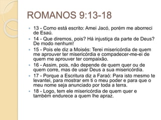 ROMANOS 9:13-18
 13 - Como está escrito: Amei Jacó, porém me aborreci
de Esaú.
 14 - Que diremos, pois? Há injustiça da parte de Deus?
De modo nenhum!
 15 - Pois ele diz a Moisés: Terei misericórdia de quem
me aprouver ter misericórdia e compadecer-me-ei de
quem me aprouver ter compaixão.
 16 - Assim, pois, não depende de quem quer ou de
quem corre, mas de usar Deus a sua misericórdia.
 17 - Porque a Escritura diz a Faraó: Para isto mesmo te
levantei, para mostrar em ti o meu poder e para que o
meu nome seja anunciado por toda a terra.
 18 - Logo, tem ele misericórdia de quem quer e
também endurece a quem lhe apraz.
 