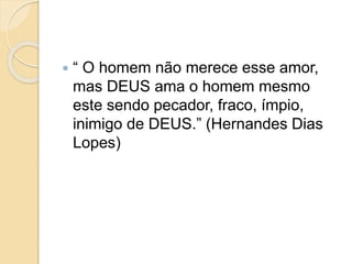  “ O homem não merece esse amor,
mas DEUS ama o homem mesmo
este sendo pecador, fraco, ímpio,
inimigo de DEUS.” (Hernandes Dias
Lopes)
 