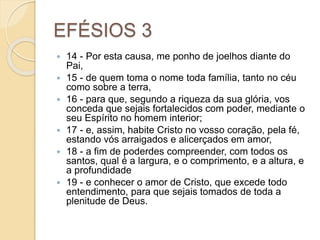 EFÉSIOS 3
 14 - Por esta causa, me ponho de joelhos diante do
Pai,
 15 - de quem toma o nome toda família, tanto no céu
como sobre a terra,
 16 - para que, segundo a riqueza da sua glória, vos
conceda que sejais fortalecidos com poder, mediante o
seu Espírito no homem interior;
 17 - e, assim, habite Cristo no vosso coração, pela fé,
estando vós arraigados e alicerçados em amor,
 18 - a fim de poderdes compreender, com todos os
santos, qual é a largura, e o comprimento, e a altura, e
a profundidade
 19 - e conhecer o amor de Cristo, que excede todo
entendimento, para que sejais tomados de toda a
plenitude de Deus.
 