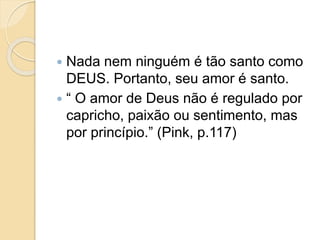  Nada nem ninguém é tão santo como
DEUS. Portanto, seu amor é santo.
 “ O amor de Deus não é regulado por
capricho, paixão ou sentimento, mas
por princípio.” (Pink, p.117)
 