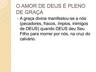 O AMOR DE DEUS É PLENO
DE GRAÇA
 A graça divina manifestou-se a nós
(pecadores, fracos, ímpios, inimigos
de DEUS) quando DEUS deu Seu
Filho para morrer por nós, na cruz do
calvário.
 