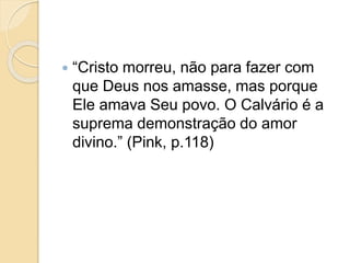  “Cristo morreu, não para fazer com
que Deus nos amasse, mas porque
Ele amava Seu povo. O Calvário é a
suprema demonstração do amor
divino.” (Pink, p.118)
 