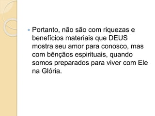  Portanto, não são com riquezas e
benefícios materiais que DEUS
mostra seu amor para conosco, mas
com bênçãos espirituais, quando
somos preparados para viver com Ele
na Glória.
 