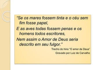 “Se os mares fossem tinta e o céu sem
fim fosse papel,
E as aves todas fossem penas e os
homens todos escritores,
Nem assim o Amor de Deus seria
descrito em seu fulgor.”
Trecho do hino “O amor de Deus”
Gravado por Luiz de Carvalho
 
