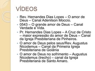 VÍDEOS
 Rev. Hernandes Dias Lopes – O amor de
Deus – Canal Adenilson Moccio.
 0543 – O grande amor de Deus – Canal
Verdade e Vida.
 Pr. Hernandes Dias Lopes – A Cruz de Cristo
– maior expressão do amor de Deus – Canal
da Igreja Presbiteriana de Pinheiros.
 O amor de Deus pelos seus/Rev. Augustus
Nicodemus – Canal da Primeira Igreja
Presbiteriana de Goiânia
 O amor de Deus no sofrimento – Augustus
Nicodemus (trecho) – canal da Igreja
Presbiteriana de Santo Amaro.
 