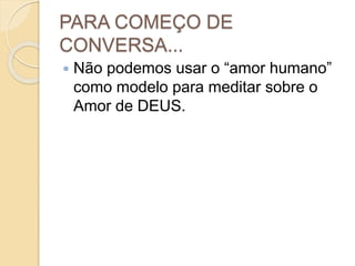 PARA COMEÇO DE
CONVERSA...
 Não podemos usar o “amor humano”
como modelo para meditar sobre o
Amor de DEUS.
 