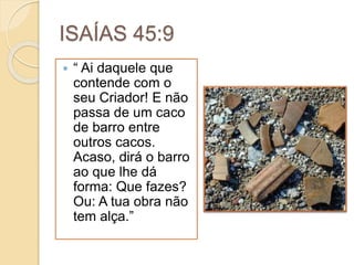ISAÍAS 45:9
 “ Ai daquele que
contende com o
seu Criador! E não
passa de um caco
de barro entre
outros cacos.
Acaso, dirá o barro
ao que lhe dá
forma: Que fazes?
Ou: A tua obra não
tem alça.”
 