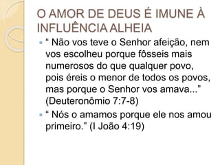 O AMOR DE DEUS É IMUNE À
INFLUÊNCIA ALHEIA
 “ Não vos teve o Senhor afeição, nem
vos escolheu porque fôsseis mais
numerosos do que qualquer povo,
pois éreis o menor de todos os povos,
mas porque o Senhor vos amava...”
(Deuteronômio 7:7-8)
 “ Nós o amamos porque ele nos amou
primeiro.” (I João 4:19)
 