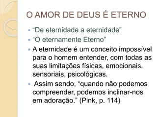 O AMOR DE DEUS É ETERNO
 “De eternidade a eternidade”
 “O eternamente Eterno”
 A eternidade é um conceito impossível
para o homem entender, com todas as
suas limitações físicas, emocionais,
sensoriais, psicológicas.
 Assim sendo, “quando não podemos
compreender, podemos inclinar-nos
em adoração.” (Pink, p. 114)
 