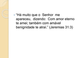  “Há muito que o Senhor me
apareceu, dizendo: Com amor eterno
te amei; também com amável
benignidade te atraí.” (Jeremias 31:3)
 