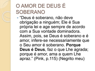 O AMOR DE DEUS É
SOBERANO
 “Deus é soberano, não deve
obrigação a ninguém; Ele é Sua
própria lei e age sempre de acordo
com a Sua vontade dominadora.
Assim, pois, se Deus é soberano e é
amor, infere-se necessariamente que
o Seu amor é soberano. Porque
Deus é Deus, faz o que Lhe agrada;
porque é amor, ama a quem Lhe
apraz.” (Pink, p.115) (Negrito meu)
 