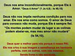 Deus nos ama incondicionalmente, porque Ele é
Amor. “Deus é Amor” (1 Jo 4,8) ; Is 49,15)
Deus não nos impõe nenhuma condição para nos
amar. Ele nos ama como somos. O amor de Deus
para conosco não muda, porque Ele é sempre fiel.
“Os montes podem mudar de lugar e as colinas
podem abalar-se, mas meu amor não mudará”
(Is 54,10).
Deus quer o melhor para nós porque é nosso PAI.
Ele nos criou à sua imagem e semelhança em harmonia
perfeita, com os outros, com nós mesmos.
Sendo livres e não escravos.
 
