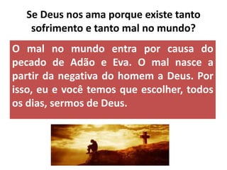 O mal no mundo entra por causa do
pecado de Adão e Eva. O mal nasce a
partir da negativa do homem a Deus. Por
isso, eu e você temos que escolher, todos
os dias, sermos de Deus.
Se Deus nos ama porque existe tanto
sofrimento e tanto mal no mundo?
 
