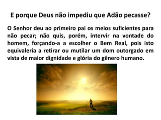 E porque Deus não impediu que Adão pecasse?
O Senhor deu ao primeiro pai os meios suficientes para
não pecar; não quis, porém, intervir na vontade do
homem, forçando-a a escolher o Bem Real, pois isto
equivaleria a retirar ou mutilar um dom outorgado em
vista de maior dignidade e glória do gênero humano.
 