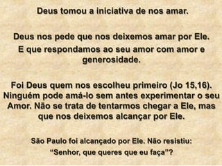 Deus tomou a iniciativa de nos amar.
Deus nos pede que nos deixemos amar por Ele.
E que respondamos ao seu amor com amor e
generosidade.
Foi Deus quem nos escolheu primeiro (Jo 15,16).
Ninguém pode amá-lo sem antes experimentar o seu
Amor. Não se trata de tentarmos chegar a Ele, mas
que nos deixemos alcançar por Ele.
São Paulo foi alcançado por Ele. Não resistiu:
“Senhor, que queres que eu faça”?
 