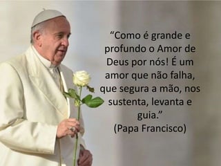 “Como é grande e
profundo o Amor de
Deus por nós! É um
amor que não falha,
que segura a mão, nos
sustenta, levanta e
guia.”
(Papa Francisco)
 