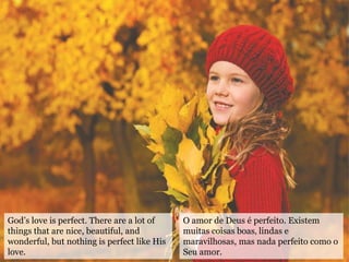 God’s love is perfect. There are a lot of
things that are nice, beautiful, and
wonderful, but nothing is perfect like His
love.
O amor de Deus é perfeito. Existem
muitas coisas boas‚ lindas e
maravilhosas, mas nada perfeito como o
Seu amor.
 