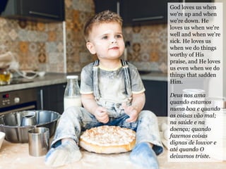 God loves us when
we're up and when
we're down. He
loves us when we're
well and when we're
sick. He loves us
when we do things
worthy of His
praise, and He loves
us even when we do
things that sadden
Him.
Deus nos ama
quando estamos
numa boa e quando
as coisas vão mal;
na saúde e na
doença; quando
fazemos coisas
dignas de louvor e
até quando O
deixamos triste.
 