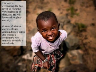 His love is
everlasting. He has
loved us from the
very beginning of
time, and He will
love us throughout
eternity.
O amor de Deus é
eterno. Ele nos
amava desde o início
dos tempos e
continuará nos
amando por toda a
eternidade.
 