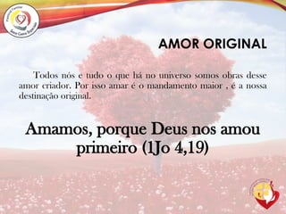 AMOR ORIGINAL
Todos nós e tudo o que há no universo somos obras desse
amor criador. Por isso amar é o mandamento maior , é a nossa
destinação original.
Amamos, porque Deus nos amou
primeiro (1Jo 4,19)
 