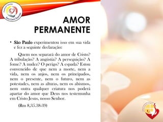 AMOR
PERMANENTE
• São Paulo experimentou isso em sua vida
e fez a seguinte declaração:
Quem nos separará do amor de Cristo?
A tribulação? A angústia? A perseguição? A
fome? A nudez? O perigo? A espada? Estou
convencido de que nem a morte, nem a
vida, nem os anjos, nem os principados,
nem o presente, nem o futuro, nem as
potestades, nem as alturas, nem os abismos,
nem outra qualquer criatura nos poderá
apartar do amor que Deus nos testemunha
em Cristo Jesus, nosso Senhor.
(Rm 8,35.38-39)
 