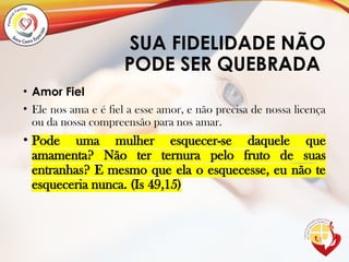 SUA FIDELIDADE NÃO
PODE SER QUEBRADA
• Amor Fiel
• Ele nos ama e é fiel a esse amor, e não precisa de nossa licença
ou da nossa compreensão para nos amar.
• Pode uma mulher esquecer-se daquele que
amamenta? Não ter ternura pelo fruto de suas
entranhas? E mesmo que ela o esquecesse, eu não te
esqueceria nunca. (Is 49,15)
 